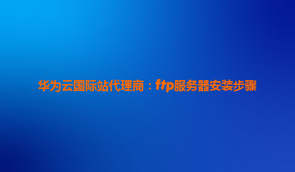 华为云国际站代理商：ftp服务器安装步骤