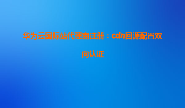 华为云国际站代理商注册：cdn回源配置双向认证