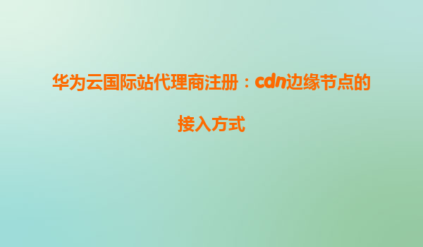 华为云国际站代理商注册：cdn边缘节点的接入方式