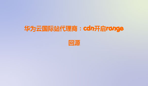 华为云国际站代理商：cdn开启range回源