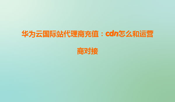 华为云国际站代理商充值：cdn怎么和运营商对接