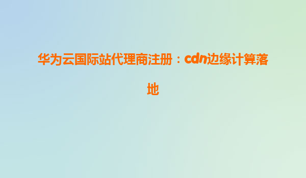 华为云国际站代理商注册：cdn边缘计算落地