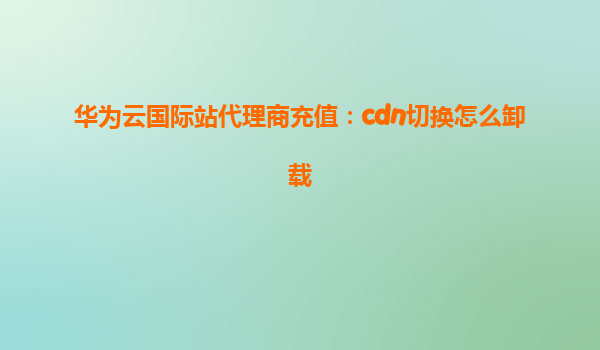 华为云国际站代理商充值：cdn切换怎么卸载