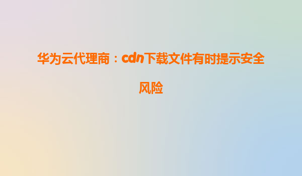 华为云代理商：cdn下载文件有时提示安全风险