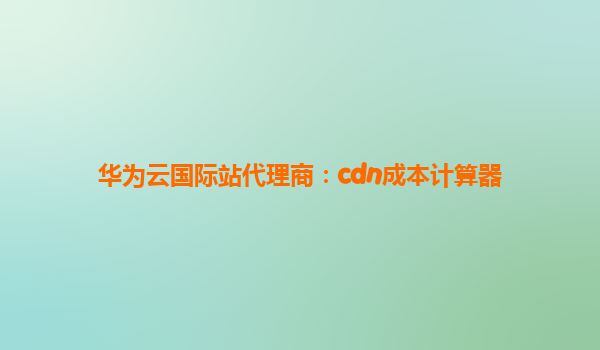 华为云国际站代理商：cdn成本计算器