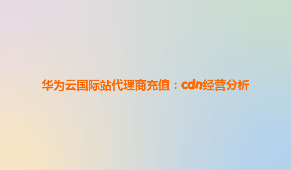 华为云国际站代理商充值：cdn经营分析