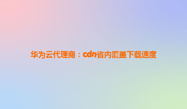 华为云代理商：cdn省内覆盖下载速度