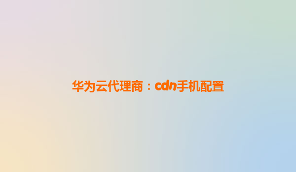 华为云代理商：cdn手机配置