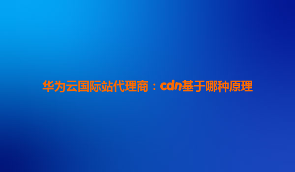 华为云国际站代理商：cdn基于哪种原理