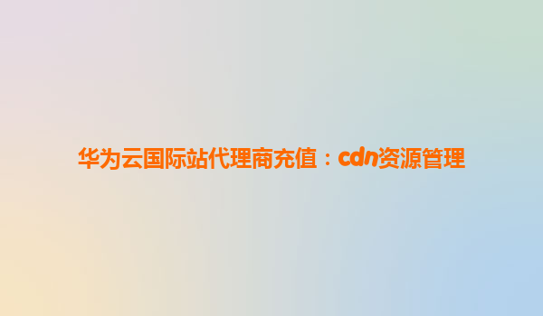 华为云国际站代理商充值：cdn资源管理