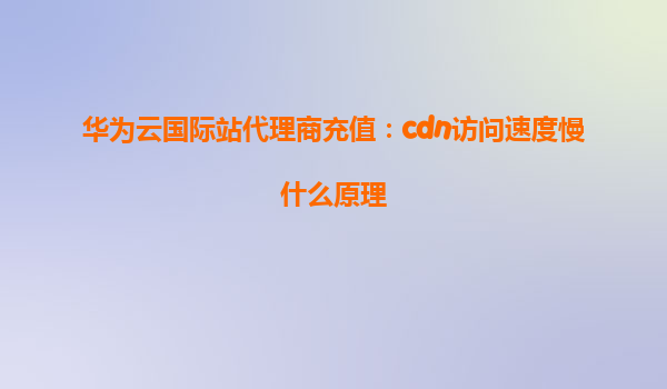 华为云国际站代理商充值：cdn访问速度慢什么原理