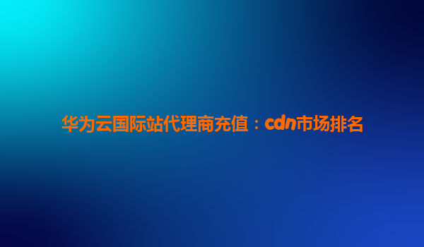 华为云国际站代理商充值：cdn市场排名