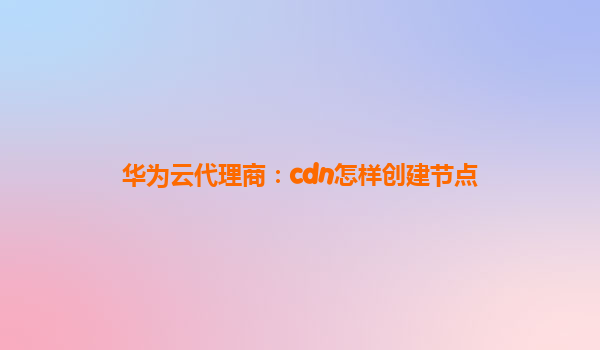 华为云代理商：cdn怎样创建节点