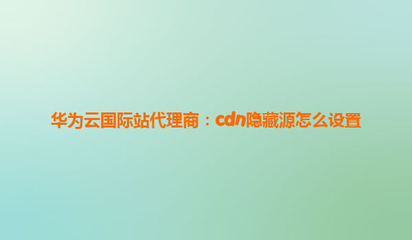 华为云国际站代理商：cdn隐藏源怎么设置