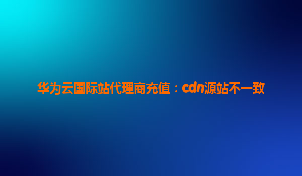 华为云国际站代理商充值：cdn源站不一致