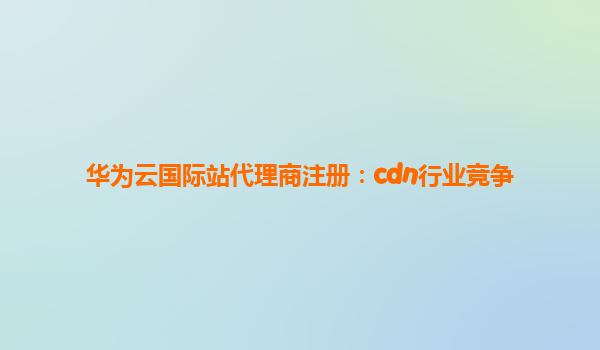 华为云国际站代理商注册：cdn行业竞争