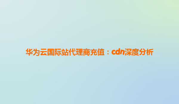 华为云国际站代理商充值：cdn深度分析
