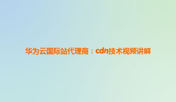 华为云国际站代理商：cdn技术视频讲解