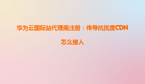 华为云国际站代理商注册：传导抗扰度CDN怎么接入