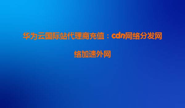 华为云国际站代理商充值：cdn网络分发网络加速外网