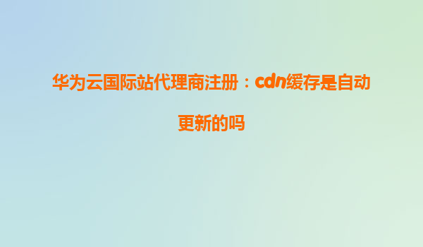 华为云国际站代理商注册：cdn缓存是自动更新的吗