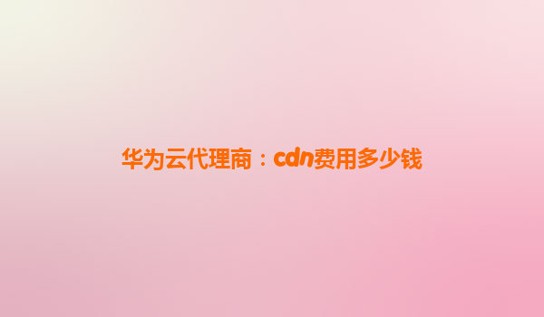 华为云代理商：cdn费用多少钱