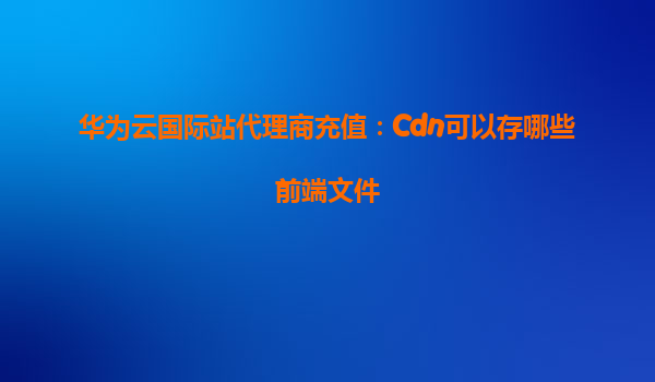 华为云国际站代理商充值：Cdn可以存哪些前端文件