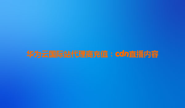 华为云国际站代理商充值：cdn直播内容
