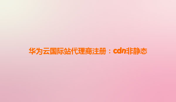 华为云国际站代理商注册：cdn非静态