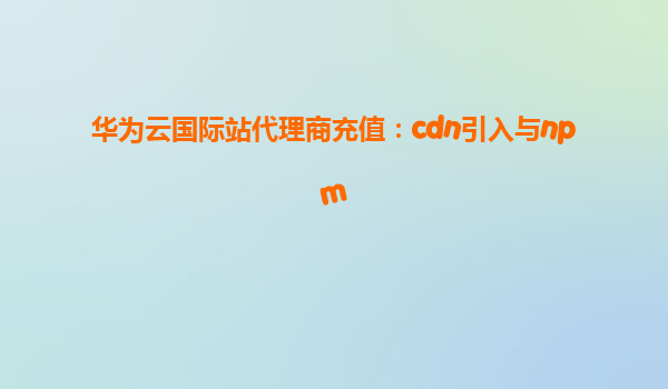 华为云国际站代理商充值：cdn引入与npm