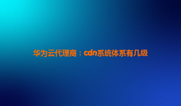 华为云代理商：cdn系统体系有几级
