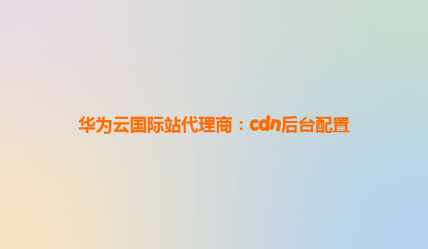 华为云国际站代理商：cdn后台配置