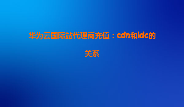 华为云国际站代理商充值：cdn和idc的关系