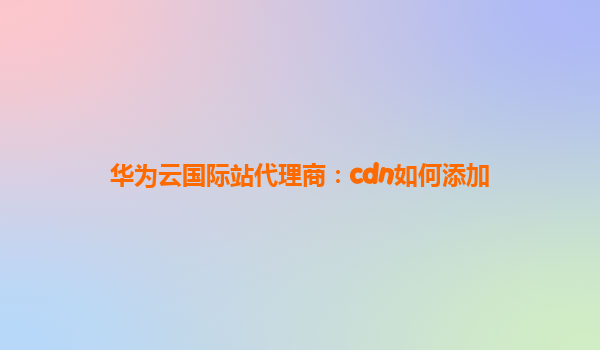 华为云国际站代理商：cdn如何添加