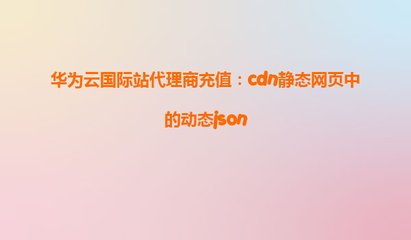 华为云国际站代理商充值：cdn静态网页中的动态json