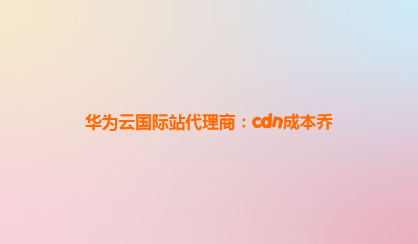 华为云国际站代理商：cdn成本乔