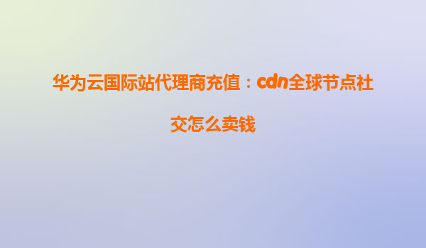 华为云国际站代理商充值：cdn全球节点社交怎么卖钱