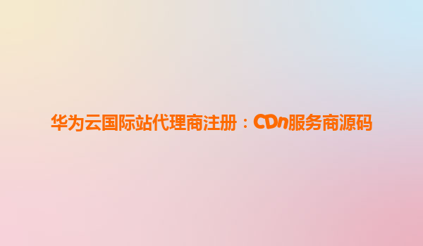 华为云国际站代理商注册：CDn服务商源码