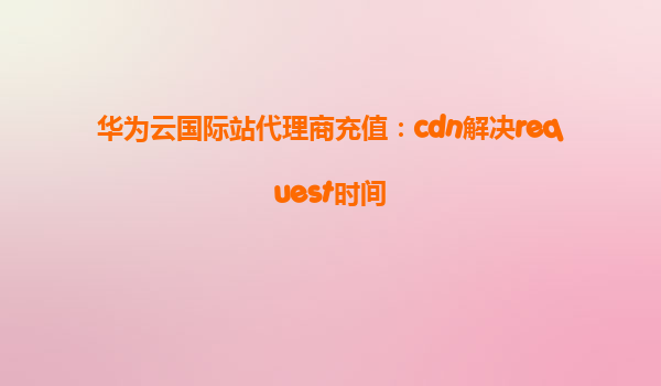 华为云国际站代理商充值：cdn解决request时间