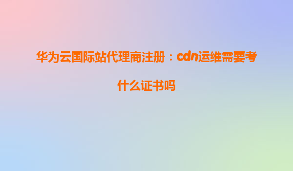 华为云国际站代理商注册：cdn运维需要考什么证书吗