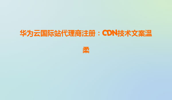 华为云国际站代理商注册：CDN技术文案温柔