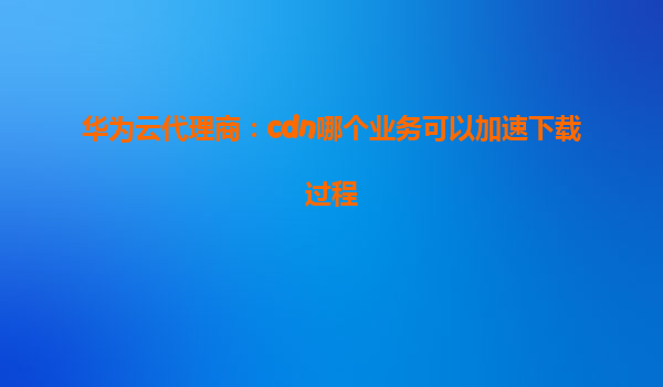 华为云代理商：cdn哪个业务可以加速下载过程