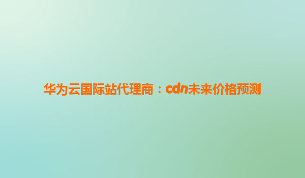 华为云国际站代理商：cdn未来价格预测