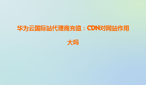 华为云国际站代理商充值：CDN对网站作用大吗