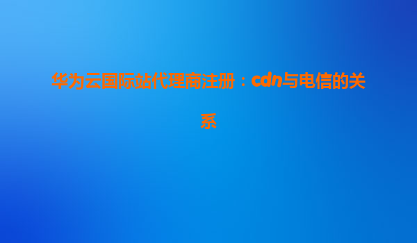 华为云国际站代理商注册：cdn与电信的关系