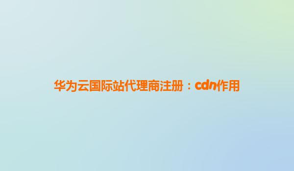 华为云国际站代理商注册：cdn作用