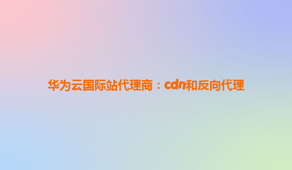 华为云国际站代理商：cdn和反向代理