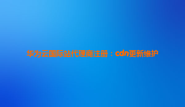 华为云国际站代理商注册：cdn更新维护