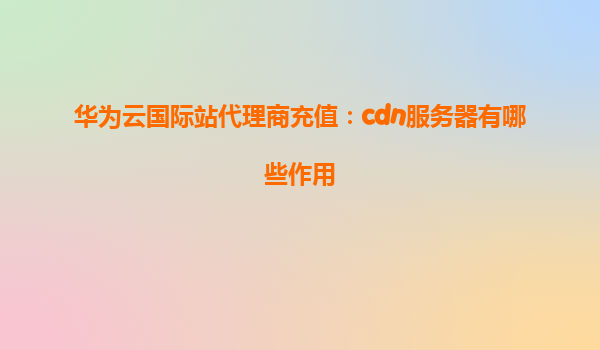华为云国际站代理商充值：cdn服务器有哪些作用