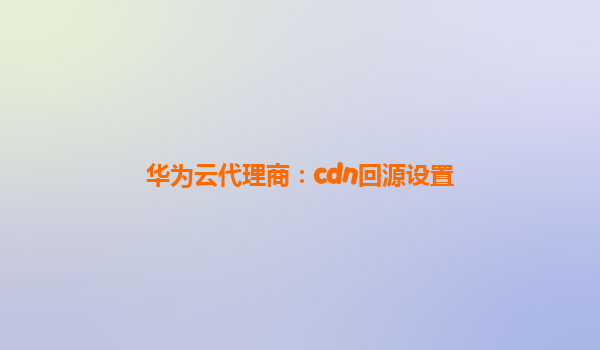 华为云代理商：cdn回源设置